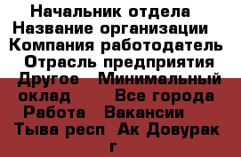 Начальник отдела › Название организации ­ Компания-работодатель › Отрасль предприятия ­ Другое › Минимальный оклад ­ 1 - Все города Работа » Вакансии   . Тыва респ.,Ак-Довурак г.